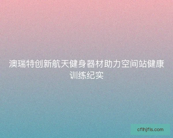澳瑞特创新航天健身器材助力空间站健康训练纪实