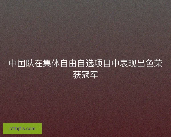 中国队在集体自由自选项目中表现出色荣获冠军