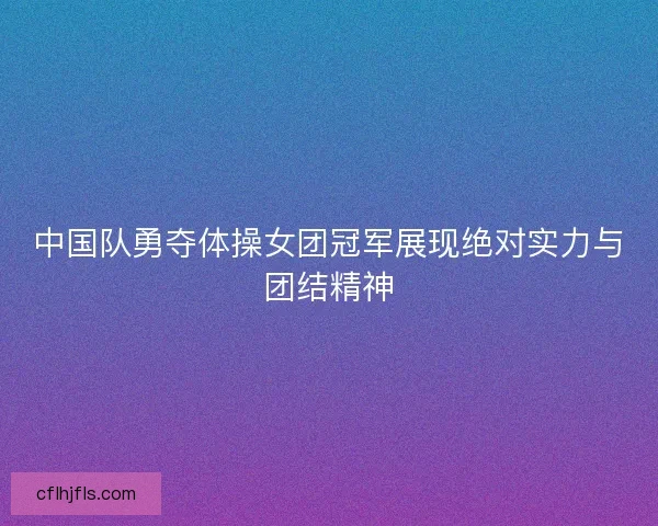 中国队勇夺体操女团冠军展现绝对实力与团结精神