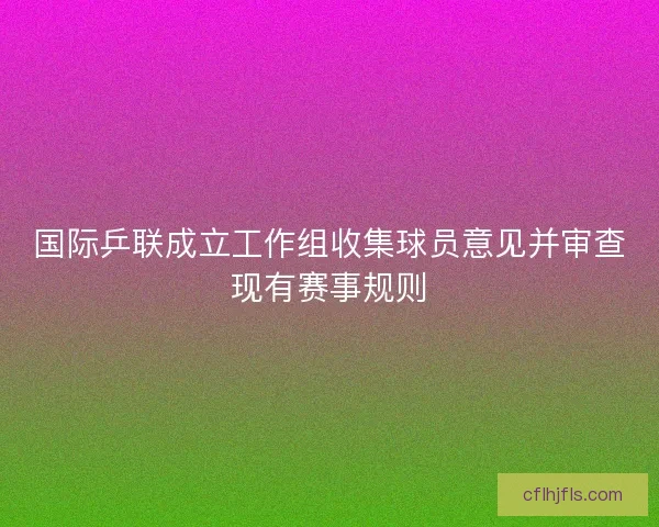 国际乒联成立工作组收集球员意见并审查现有赛事规则