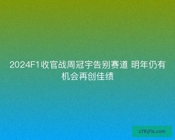 2024F1收官战周冠宇告别赛道 明年仍有机会再创佳绩