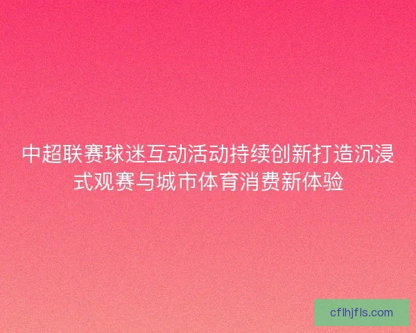 中超联赛球迷互动活动持续创新打造沉浸式观赛与城市体育消费新体验