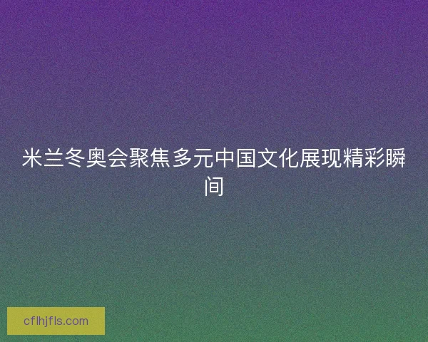 米兰冬奥会聚焦多元中国文化展现精彩瞬间