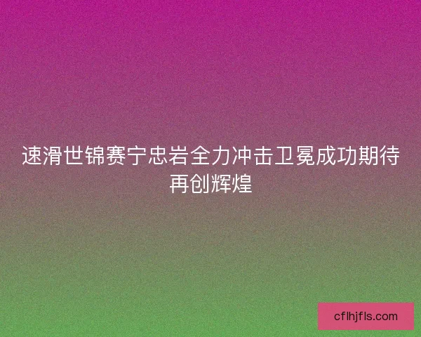 速滑世锦赛宁忠岩全力冲击卫冕成功期待再创辉煌